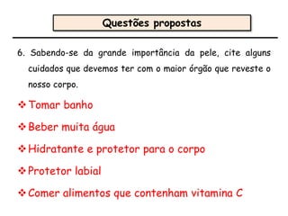 6. Sabendo-se da grande importância da pele, cite alguns
cuidados que devemos ter com o maior órgão que reveste o
nosso corpo.
Tomar banho
Beber muita água
Hidratante e protetor para o corpo
Protetor labial
Comer alimentos que contenham vitamina C
Questões propostas
 