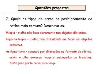 7. Quais os tipos de erros no posicionamento da
retina mais comuns? Descreva-os.
Miopia – o olho não foca claramente nos objetos distantes.
Hipermetropia – o olho tem dificuldade em focar em objetos
próximos.
Astigmatismo – causado por alterações no formato da córnea,
assim o olho enxerga imagens embaçadas ou tremidas,
tanto para perto como para longe.
Questões propostas
 