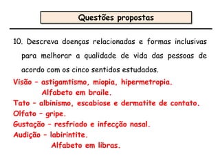 10. Descreva doenças relacionadas e formas inclusivas
para melhorar a qualidade de vida das pessoas de
acordo com os cinco sentidos estudados.
Visão – astigamtismo, miopia, hipermetropia.
Alfabeto em braile.
Tato – albinismo, escabiose e dermatite de contato.
Olfato – gripe.
Gustação – resfriado e infecção nasal.
Audição – labirintite.
Alfabeto em libras.
Questões propostas
 