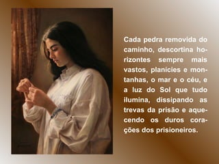 Cada pedra removida do caminho, descortina ho-rizontes sempre mais vastos, planícies e mon-tanhas, o mar e o céu, e a luz do Sol que tudo ilumina, dissipando as trevas da prisão e aque-cendo os duros cora-ções dos prisioneiros. 