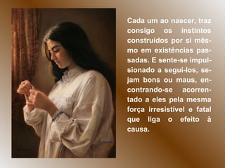 Cada um ao nascer, traz consigo os instintos construídos por si mês-mo em existências pas-sadas. E sente-se impul-sionado a segui-los, se-jam bons ou maus, en-contrando-se acorren-tado a eles pela mesma força irresistível e fatal que liga o efeito à causa. 