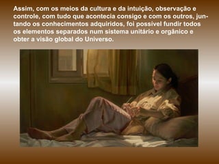 Assim, com os meios da cultura e da intuição, observação e controle, com tudo que acontecia consigo e com os outros, jun-tando os conhecimentos adquiridos, foi possível fundir todos os elementos separados num sistema unitário e orgânico e obter a visão global do Universo. 
