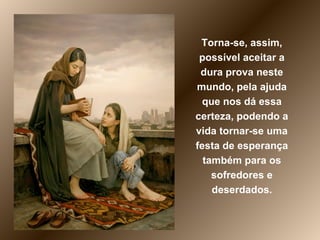 Torna-se, assim, possível aceitar a dura prova neste mundo, pela ajuda que nos dá essa certeza, podendo a vida tornar-se uma festa de esperança também para os sofredores e deserdados. 