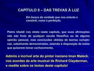 Texto Matriz CAPÍTULO 9 – DAS TREVAS À LUZ Em busca da verdade que nos orienta e  constrói, rumo à perfeição. Pietro Ubaldi nos relata neste capítulo, que suas afirmações não são fruto de qualquer escola filosófica ou de alguma opinião pessoal, mas conclusões obtidas de teorias comple-xas, cabalmente demonstradas, estando à disposição de todos que quiserem tomar conhecimento. Admire a incrível arte do pintor iraniano Iman Maleck, nos acordes da arte musical de Richard Clayderman, e medite sobre os textos deste capítulo! 