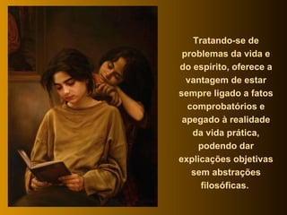 Tratando-se de problemas da vida e do espírito, oferece a vantagem de estar sempre ligado a fatos comprobatórios e apegado à realidade da vida prática, podendo dar explicações objetivas sem abstrações filosóficas.  