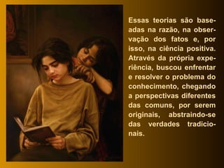 Essas teorias são base-adas na razão, na obser-vação dos fatos e, por isso, na ciência positiva. Através da própria expe-riência, buscou enfrentar e resolver o problema do conhecimento, chegando a perspectivas diferentes das comuns, por serem originais, abstraindo-se das verdades tradicio-nais. 