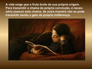 A vida exige que o fruto brote de sua própria origem. Para transmitir o chama da própria convicção, é neces-sário possuir esta chama; de outra maneira não se pode transmitir senão o gelo da própria indiferença.  