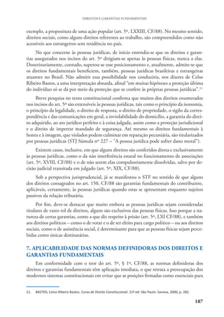 187
DIREITOS E GARANTIAS FUNDAMENTAIS
exemplo, a propositura de uma ação popular (art. 5º, LXXIII, CF/88). No mesmo sentido,
direitos sociais, como alguns direitos referentes ao trabalho, são compreendidos como não
acessíveis aos estrangeiros sem residência no país.
No que concerne às pessoas jurídicas, de início entendia-se que os direitos e garan-
tias assegurados nos incisos do art. 5º dirigiam-se apenas às pessoas físicas, nunca a elas.
Doutrinariamente, contudo, superou-se esse posicionamento e, atualmente, admite-se que
os direitos fundamentais beneficiem, também, pessoas jurídicas brasileiras e estrangeiras
atuantes no Brasil. Não admitir essa possibilidade nos conduziria, nos dizeres de Celso
Ribeiro Bastos, a uma interpretação absurda, afinal “em muitas hipóteses a proteção última
do indivíduo só se dá por meio da proteção que se confere às próprias pessoas jurídicas”.21
Breve pesquisa no texto constitucional confirma que muitos dos direitos enumerados
nos incisos do art. 5º são extensíveis às pessoas jurídicas, tais como o princípio da isonomia,
o princípio da legalidade, o direito de resposta, o direito de propriedade, o sigilo da corres-
pondência e das comunicações em geral, a inviolabilidade do domicílio, a garantia do direi-
to adquirido, ao ato jurídico perfeito e à coisa julgada, assim como a proteção jurisdicional
e o direito de impetrar mandado de segurança. Até mesmo os direitos fundamentais à
honra e à imagem, que violados podem culminar em reparação pecuniária, são titularizados
por pessoas jurídicas (STJ Súmula nº 227 – "A pessoa jurídica pode sofrer dano moral").
Existem casos, inclusive, em que alguns direitos são conferidos direta e exclusivamente
às pessoas jurídicas, como o da não interferência estatal no funcionamento de associações
(art. 5º, XVIII, CF/88) e o de não serem elas compulsoriamente dissolvidas, salvo por de-
cisão judicial transitada em julgado (art. 5º, XIX, CF/88).
Sob a perspectiva jurisprudencial, já se manifestou o STF no sentido de que alguns
dos direitos consagrados no art. 150, CF/88 são garantias fundamentais do contribuinte,
aplicáveis, certamente, às pessoas jurídicas quando estas se apresentam enquanto sujeitos
passivos da relação tributária.
Por fim, deve-se destacar que muito embora as pessoas jurídicas sejam consideradas
titulares de vasto rol de direitos, alguns são exclusivos das pessoas físicas. Isso porque a na-
tureza de certas garantias, como a que diz respeito à prisão (art. 5º, LXI CF/88), e também
aos direitos políticos – como o de votar e o de ser eleito para cargo político – ou aos direitos
sociais, como o de assistência social, é determinante para que as pessoas físicas sejam perce-
bidas como únicas destinatárias.
7. APLICABILIDADE DAS NORMAS DEFINIDORAS DOS DIREITOS E
GARANTIAS FUNDAMENTAIS
Em conformidade com o teor do art. 5º, § 1º, CF/88, as normas definidoras dos
direitos e garantias fundamentais têm aplicação imediata, o que retrata a preocupação dos
modernos sistemas constitucionais em evitar que as posições firmadas como essenciais para
21. BASTOS, Celso Ribeiro Bastos. Curso de Direito Constitucional. 21ª ed. São Paulo: Saraiva, 2000, p. 282.
 