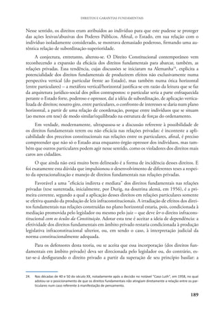 189
DIREITOS E GARANTIAS FUNDAMENTAIS
Nesse sentido, os direitos eram atribuídos ao indivíduo para que este pudesse se proteger
das ações lesivas/abusivas dos Poderes Públicos. Afinal, o Estado, em sua relação com o
indivíduo isoladamente considerado, se mostrava demasiado poderoso, firmando uma au-
têntica relação de subordinação-superioridade.
A conjectura, entretanto, alterou-se. O Direito Constitucional contemporâneo vem
reconhecendo a expansão da eficácia dos direitos fundamentais para abarcar, também, as
relações privadas. Essa tendência, cujas discussões se iniciaram na Alemanha24
, explicita a
potencialidade dos direitos fundamentais de produzirem efeitos não exclusivamente numa
perspectiva vertical (do particular frente ao Estado), mas também numa ótica horizontal
(entre particulares) – a metáfora vertical/horizontal justifica-se em razão da leitura que se faz
da arquitetura jurídico-social dos pólos contrapostos: o particular seria a parte enfraquecida
perante o Estado forte, poderoso e opressor, daí a idéia de subordinação, de aplicação vertica-
lizada de direitos; noutro giro, entre particulares, o confronto de interesses se daria num plano
horizontal, a partir de uma relação de coordenação, porque entre indivíduos que se situam
(ao menos em tese) de modo similar/equilibrado na estrutura de forças do ordenamento.
Em verdade, modernamente, ultrapassou-se a discussão referente à possibilidade de
os direitos fundamentais terem ou não eficácia nas relações privadas: é inconteste a apli-
cabilidade dos preceitos constitucionais nas relações entre os particulares, afinal, é preciso
compreender que não só o Estado atua enquanto órgão opressor dos indivíduos, mas tam-
bém que outros particulares podem agir nesse sentido, como os violadores dos direitos mais
caros aos cidadãos.
O que ainda não está muito bem delineado é a forma de incidência desses direitos. E
foi exatamente esta dúvida que impulsionou o desenvolvimento de diferentes teses a respei-
to da operacionalização e manejo de direitos fundamentais nas relações privadas.
Favorável a uma "eficácia indireta e mediata" dos direitos fundamentais nas relações
privadas (tese sustentada, inicialmente, por Durig, na doutrina alemã, em 1956), é a pri-
meira corrente, segundo a qual a aplicação desses direitos em relações particulares somente
se efetiva quando da produção de leis infraconstitucionais. A irradiação de efeitos dos direi-
tos fundamentais nas relações construídas no plano horizontal estaria, pois, condicionada à
mediação promovida pelo legislador ou mesmo pelo juiz – que deve ler o direito infracons-
titucional com os óculos da Constituição. Adotar esta tese é aceitar a ideia de dependência: a
efetividade dos direitos fundamentais em âmbito privado restaria condicionada à produção
legislativa infraconstitucional ulterior, ou, em sendo o caso, à interpretação judicial da
norma constitucionalmente adequada.
Para os defensores desta teoria, ou se aceita que essa incorporação (dos direitos fun-
damentais em âmbito privado) deva ser direcionada pelo legislador ou, do contrário, es-
tar-se-á desfigurando o direito privado a partir da superação de seu princípio basilar: a
24. Nas décadas de 40 e 50 do século XX, notadamente após a decisão no notável "Caso Luth", em 1958, no qual
adotou-se o posicionamento de que os direitos fundamentais não atingiam diretamente a relação entre os par-
ticulares num caso referente à manifestação de pensamento.
 