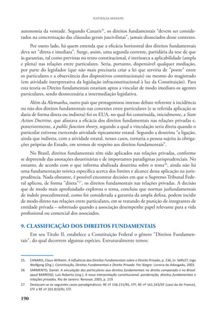 190
NATHALIA MASSON
autonomia da vontade. Segundo Canaris25
, os direitos fundamentais “devem ser conside-
rados na concretização das cláusulas gerais juscivilistas”, jamais dissociados desse contexto.
Por outro lado, há quem entenda que a eficácia horizontal dos direitos fundamentais
deva ser "direta e imediata". Surge, assim, uma segunda corrente, partidária da tese de que
às garantias, tal como previstas no texto constitucional, é intrínseca a aplicabilidade (ampla
e plena) nas relações entre particulares. Seria, portanto, dispensável qualquer mediação,
por parte do legislador (que não mais precisaria criar a lei que serviria de "ponte" entre
os particulares e a observância dos dispositivos constitucionais) ou mesmo do magistrado
(em atividade interpretativa da legislação infraconstitucional à luz da Constituição). Para
esta teoria os Direito fundamentais estariam aptos a vincular de modo imediato os agentes
particulares, sendo desnecessária a intermediação legislativa.
Além da Alemanha, outro país que protagonizou intenso debate referente à incidência
ou não dos direitos fundamentais nas conexões entre particulares (e se referida aplicação se
daria de forma direta ou indireta) foi os EUA, no qual foi constituída, inicialmente, a State
Action Doctrine, que afastava a eficácia dos direitos fundamentais nas relações privadas e,
posteriormente, a public function theory, segundo a qual a vinculação seria direta quando o
particular estivesse exercendo atividade tipicamente estatal. Segundo a doutrina “a ligação,
ainda que indireta, com a atividade estatal, nesses casos, tornaria a pessoa sujeita às obriga-
ções próprias do Estado, em termos de respeito aos direitos fundamentais”.
No Brasil, direitos fundamentais têm sido aplicados nas relações privadas, conforme
se depreende das anotações doutrinárias e de importantes paradigmas jurisprudenciais. No
entanto, de acordo com o que informa abalizada doutrina sobre o tema26
, ainda não há
uma fundamentação teórica específica acerca dos limites e alcance dessa aplicação na juris-
prudência. Nada obstante, é possível encontrar decisões em que o Supremo Tribunal Fede-
ral aplicou, de forma "direta"27
, os direitos fundamentais nas relações privadas. A decisão
que de modo mais aprofundado explorou o tema, concluiu que normas jusfundamentais
de índole procedimental, como foi considerada a garantia da ampla defesa, podem incidir
de modo direto nas relações entre particulares, em se tratando de punição de integrantes de
entidade privada – sobretudo quando a associação desempenhe papel relevante para a vida
profissional ou comercial dos associados.
9. CLASSIFICAÇÃO DOS DIREITOS FUNDAMENTAIS
Em seu Título II, estabelece a Constituição Federal o gênero "Direitos Fundamen-
tais", do qual decorrem algumas espécies. Estruturalmente temos:
25. CANARIS, Claus-Wilhelm. A Influência dos Direitos Fundamentais sobre o Direito Privado, p. 236, In: SARLET, Ingo
Wolfgang (Org.). Constituição, Direitos Fundamentais e Direito Privado. Por Alegre: Livraria do Advogado, 2003.
26. SARMENTO, Daniel. A vinculação dos particulares aos direitos fundamentais no direito comparado e no Brasil.
apud BARROSO, Luís Roberto (org.). A nova interpretação constitucional: ponderação, direitos fundamentais e
relações privadas. Rio de Janeiro: Renovar, 2003, p. 219.
27. Destacam-se os seguintes casos paradigmáticos: RE nº 158.215/RS, STF; RE nº 161.243/DF (caso da Air France),
STF e RE nº 201.819/RJ, STF.
 