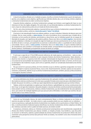 193
DIREITOS E GARANTIAS FUNDAMENTAIS
DIMENSÃO SUBJETIVA E OBJETIVA DOS DIREITOS FUNDAMENTAIS 5
A doutrina brasileira, afinada com a tradição europeia, classifica os direitos fundamentais a partir de dupla pers-
pectiva, uma subjetiva e outra objetiva, significando que referidos direitos são, a um só tempo, direitos subjetivos
e elementos fundamentais da ordem constitucional objetiva.
Enquanto direitos subjetivos, os direitos fundamentais outorgam aos titulares a prerrogativa de impor os seus
interesses em face dos órgãos obrigados. Por outro lado, em sua dimensão objetiva, os direitos fundamentais for-
mam a base do ordenamento jurídico de um Estado de Direito democrático.
Por fim, sob a ótica da dimensão subjetiva, é possível afirmar que os direitos fundamentais cumprem diferentes
funções na ordem jurídica, conforme a teoria dos quatro "status" de Jellinek.
O primeiro é de subordinação frente aos poderes públicos, na qual o indivíduo é detentor de deveres para com
o Estado. Tem-se, nesse sentido, o status passivo. Em outra circunstância, faz-se necessário que o Estado não se
intrometa na livre escolha do indivíduo, permitindo-se, dessa forma, que os indivíduos gozem de um espaço de
liberdade de atuação, sem ingerências dos poderes públicos. Nesse caso, fala-se em status negativo. Uma terceira
posição estabelece o indivíduo em situação de exigir do Estado que este atue positivamente em seu favor, através
da oferta de bens e serviços, principalmente os essenciais à sobrevivência sadia e a qualidade de vida da própria
comunidade. Tem-se, assim, o status positivo. Finalmente, fala-se em status ativo, no qual o indivíduo desfruta
de competências para contribuir na formação da vontade estatal, correspondendo essa posição ao exercício dos
direitos políticos, manifestados principalmente através do direito ao sufrágio.
DESTINATÁRIOS DOS DIREITOS FUNDAMENTAIS 6
É certo que o caput do art. 5º da CF/88 somente referencia, de modo expresso, os brasileiros – natos ou natu-
ralizados – e os estrangeiros residentes no país enquanto titulares dos direitos fundamentais. Nada obstante, a
doutrina mais recente e a Suprema Corte têm realizado interpretação do dispositivo na qual o fator meramente
circunstancial da nacionalidade não excepciona o respeito devido à dignidade de todos os homens, de forma que
os estrangeiros não residentes no país, assim como os apátridas, devam ser considerados destinatários dos direitos
fundamentais.
No que concerne às pessoas jurídicas, de início entendia-se que os direitos e garantias assegurados nos incisos
do art. 5º dirigiam-se apenas às pessoas físicas, nunca a elas. Doutrinariamente, contudo, superou-se esse posicio-
namento e, atualmente, admite-se que os direitos fundamentais beneficiem, também, pessoas jurídicas brasileiras
e estrangeiras atuantes no Brasil.
APLICABILIDADE DAS NORMAS DEFINIDORAS DOS DIREITOS E GARANTIAS FUNDAMENTAIS 7
As normas definidoras dos direitos e garantias fundamentais têm aplicação imediata, o que retrata a preocupação
dos modernos sistemas constitucionais em evitar que as posições firmadas como essenciais para a identidade da Cons-
tituição não passem de retórica, ou então que sejam dependentes da atuação legislativa para que tenham eficácia.
Todavia, conforme já explicitado no capítulo que trata da eficácia e aplicabilidade das normas constitucionais (ver
item 4 cap. 1), tal regra não é absoluta e não pode atropelar a natureza dos direitos constitucionalmente proclamados.
Como existem normas constitucionais, relativas a direitos fundamentais, que são evidentemente não auto-aplicáveis,
isto é, que carecem de mediação legislativa para que possuam plena efetividade, é certo dizer que sozinhas não pro-
duzirão todos os seus efeitos essenciais.
EFICÁCIA DOS DIREITOS FUNDAMENTAIS NAS RELAÇÕES PRIVADAS (EFICÁCIA HORIZONTAL) 8
Como em sua formulação clássica, de matriz eminentemente liberal, os direitos traduziam-se em limites ao
exercício do poder do Estado – de modo a barrar a ação usurpadora deste nas suas relações com os indivíduos –,
nunca se questionou a aplicação dos direitos fundamentais nas relações entre os particulares e o Poder Público. De
fato, o constitucionalismo tradicional apenas identificava nos direitos fundamentais direitos subjetivos de defesa
dos indivíduos exercidos contra o poder do Estado-opressor, do Estado-Leviatã!
A conjectura, entretanto, alterou-se. O direito constitucional contemporâneo vem reconhecendo a expansão da
eficácia dos direitos fundamentais para abarcar, também, as relações privadas. Essa tendência, cujas discussões
se iniciaram na Alemanha, explicita a potencialidade dos direitos fundamentais de produzirem efeitos não exclu-
sivamente numa perspectiva vertical (do particular frente ao Estado), mas também numa ótica horizontal (entre
particulares).
 