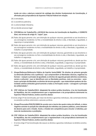 195
DIREITOS E GARANTIAS FUNDAMENTAIS
tendo em vista a abertura material do catálogo dos direitos fundamentais da Constituição, é
afirmado pela jurisprudência do Supremo Tribunal Federal em relação:
(A) à extradição;
(C) à assistência judiciária;
(C) à anterioridade tributária;
(D) ao devido processo legal
6. (TRT/8R/Juiz do Trabalho/PA e AP/2013) Nos termos da Constituição da República, é CORRETO
dizer, nos termos do artigo 5º, “caput”, que:
(A) Todos são iguais perante a lei, sem distinção de qualquer natureza, garantindo-se aos brasileiros e
aos estrangeiros residentes no País a inviolabilidade do direito à vida, à liberdade, à igualdade, à
segurança e à propriedade.
(B) Todos são iguais perante a lei, sem distinção de qualquer natureza, garantindo-se aos brasileiros e
aos estrangeiros residentes no País a inviolabilidade do direito à vida, à liberdade, à igualdade, ao
trabalho e à propriedade.
(C) Todos são iguais perante a lei, sem distinção de qualquer natureza, garantindo-se aos brasileiros e
aos estrangeiros residentes no País a inviolabilidade do direito à vida, à liberdade, à igualdade, ao
trabalho e à segurança.
(D) Todos são iguais perante a lei, sem distinção de qualquer natureza, garantindo-se, desde que bra-
sileiros, a inviolabilidade do direito à vida, à liberdade, à igualdade, à segurança e à propriedade.
(E) Todos são iguais perante a lei, sem distinção de qualquer natureza, garantindo-se, desde que bra-
sileiros, a inviolabilidade do direito à vida, à liberdade, à igualdade, ao trabalho e à propriedade.
7. (Cespe/Defensor/Defensoria Pública do Espírito Santo/2009) “Os direitos de primeira geração
ou dimensão (direitos civis e políticos) – que compreendem as liberdades clássicas, negativas ou
formais – realçam o princípio da igualdade; os direitos de segunda geração (direitos econômicos,
sociais e culturais) – que se identificam com as liberdades positivas, reais ou concretas – acen-
tuam o princípio da liberdade; os direitos de terceira geração – que materializam poderes de titu-
laridade coletiva atribuídos genericamente a todas as formações sociais – consagram o princípio
da solidariedade.”.
8. (TRT 15R/Juiz do Trabalho/2013- Adaptada) Na ordem jurídica brasileira, à luz da Constituição
da República, das leis complementares que a regulamentam e da jurisprudência dominante no
Supremo Tribunal Federal, analise assertiva abaixo:
O rol do artigo 5º da Constituição, por tratar de direitos e garantias individuais, não contempla direitos
ou posições jurídicas extensíveis a pessoas jurídicas.
9. (Cespe/Procurador/PGE/PE/2009) De acordo com a teoria dos quatro status de Jellinek, o status
negativo consiste na posição de subordinação do indivíduo aos poderes públicos, como detentor
de deveres para com o Estado. Assim, o Estado tem competência para vincular o indivíduo, por
meio de mandamentos e proibições.
10. (TRT 15R/Juiz do Trabalho/2013- Adaptada) Na ordem jurídica brasileira, à luz da Constituição
da República, das leis complementares que a regulamentam e da jurisprudência dominante no
Supremo Tribunal Federal, analise assertiva abaixo:
– O rol do artigo 5º da Constituição não exaure os direitos e garantias individuais no âmbito constitu-
cional.
 