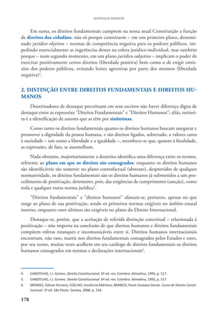 178
NATHALIA MASSON
Em suma, os direitos fundamentais cumprem na nossa atual Constituição a função
de direitos dos cidadãos, não só porque constituem – em um primeiro plano, denomi-
nado jurídico objetivo – normas de competência negativa para os poderes públicos, im-
pedindo essencialmente as ingerências destes na esfera jurídico-individual, mas também
porque – num segundo momento, em um plano jurídico subjetivo – implicam o poder de
exercitar positivamente certos direitos (liberdade positiva) bem como o de exigir omis-
sões dos poderes públicos, evitando lesões agressivas por parte dos mesmos (liberdade
negativa)4
.
2. DISTINÇÃO ENTRE DIREITOS FUNDAMENTAIS E DIREITOS HU-
MANOS
Doutrinadores de destaque preceituam em seus escritos não haver diferença digna de
destaque entre as expressões "Direitos Fundamentais" e "Direitos Humanos"; aliás, rotinei-
ra é a identificação de autores que as têm por sinônimas.
Como tanto os direitos fundamentais quanto os direitos humanos buscam assegurar e
promover a dignidade da pessoa humana, e são direitos ligados, sobretudo, a valores caros
à sociedade – tais como a liberdade e a igualdade –, reconhece-se que, quanto à finalidade,
as expressões, de fato, se assemelham.
Nada obstante, majoritariamente a doutrina identifica uma diferença entre os termos,
referente ao plano em que os direitos são consagrados: enquanto os direitos humanos
são identificáveis tão somente no plano contrafactual (abstrato), desprovidos de qualquer
normatividade, os direitos fundamentais são os direitos humanos já submetidos a um pro-
cedimento de positivação, detentores, pois, das exigências de cumprimento (sanção), como
toda e qualquer outra norma jurídica5
.
"Direitos fundamentais" e "direitos humanos" afastam-se, portanto, apenas no que
tange ao plano de sua positivação, sendo os primeiros normas exigíveis no âmbito estatal
interno, enquanto estes últimos são exigíveis no plano do Direito Internacional.
Destaque-se, porém, que a aceitação de referida distinção conceitual – relacionada à
positivação – não importa na conclusão de que direitos humanos e direitos fundamentais
compõem esferas estanques e incomunicáveis entre si. Direitos humanos internacionais
encontram, não raro, matriz nos direitos fundamentais consagrados pelos Estados e estes,
por seu turno, muitas vezes acolhem em seu catálogo de direitos fundamentais os direitos
humanos consagrados em normas e declarações internacionais6
.
4. CANOTILHO, J.J. Gomes. Direito Constitucional. 6ª ed. rev. Coimbra: Almedina, 1995, p. 517.
5. CANOTILHO, J.J. Gomes. Direito Constitucional. 6ª ed. rev. Coimbra: Almedina, 1995, p. 517.
6. MENDES, Gilmar Ferreira; COELHO, Inocêncio Mártires; BRANCO, Paulo Gustavo Gonet. Curso de Direito Consti-
tucional. 3ª ed. São Paulo: Saraiva, 2008, p. 234.
 