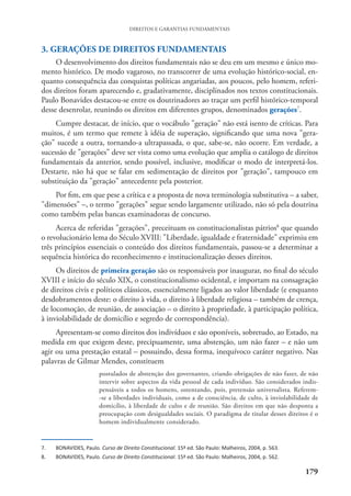 179
DIREITOS E GARANTIAS FUNDAMENTAIS
3. GERAÇÕES DE DIREITOS FUNDAMENTAIS
O desenvolvimento dos direitos fundamentais não se deu em um mesmo e único mo-
mento histórico. De modo vagaroso, no transcorrer de uma evolução histórico-social, en-
quanto consequência das conquistas políticas angariadas, aos poucos, pelo homem, referi-
dos direitos foram aparecendo e, gradativamente, disciplinados nos textos constitucionais.
Paulo Bonavides destacou-se entre os doutrinadores ao traçar um perfil histórico-temporal
desse desenrolar, reunindo os direitos em diferentes grupos, denominados gerações7
.
Cumpre destacar, de início, que o vocábulo "geração" não está isento de críticas. Para
muitos, é um termo que remete à idéia de superação, significando que uma nova "gera-
ção" sucede a outra, tornando-a ultrapassada, o que, sabe-se, não ocorre. Em verdade, a
sucessão de "gerações" deve ser vista como uma evolução que amplia o catálogo de direitos
fundamentais da anterior, sendo possível, inclusive, modificar o modo de interpretá-los.
Destarte, não há que se falar em sedimentação de direitos por "geração", tampouco em
substituição da "geração" antecedente pela posterior.
Por fim, em que pese a crítica e a proposta de nova terminologia substitutiva – a saber,
"dimensões" –, o termo "gerações" segue sendo largamente utilizado, não só pela doutrina
como também pelas bancas examinadoras de concurso.
Acerca de referidas "gerações", preceituam os constitucionalistas pátrios8
que quando
o revolucionário lema do Século XVIII: "Liberdade, igualdade e fraternidade" exprimiu em
três princípios essenciais o conteúdo dos direitos fundamentais, passou-se a determinar a
sequência histórica do reconhecimento e institucionalização desses direitos.
Os direitos de primeira geração são os responsáveis por inaugurar, no final do século
XVIII e início do século XIX, o constitucionalismo ocidental, e importam na consagração
de direitos civis e políticos clássicos, essencialmente ligados ao valor liberdade (e enquanto
desdobramentos deste: o direito à vida, o direito à liberdade religiosa – também de crença,
de locomoção, de reunião, de associação – o direito à propriedade, à participação política,
à inviolabilidade de domicílio e segredo de correspondência).
Apresentam-se como direitos dos indivíduos e são oponíveis, sobretudo, ao Estado, na
medida em que exigem deste, precipuamente, uma abstenção, um não fazer – e não um
agir ou uma prestação estatal – possuindo, dessa forma, inequívoco caráter negativo. Nas
palavras de Gilmar Mendes, constituem
postulados de abstenção dos governantes, criando obrigações de não fazer, de não
intervir sobre aspectos da vida pessoal de cada indivíduo. São considerados indis-
pensáveis a todos os homens, ostentando, pois, pretensão universalista. Referem-
-se a liberdades individuais, como a de consciência, de culto, à inviolabilidade de
domicílio, à liberdade de culto e de reunião. São direitos em que não desponta a
preocupação com desigualdades sociais. O paradigma de titular desses direitos é o
homem individualmente considerado.
7. BONAVIDES, Paulo. Curso de Direito Constitucional. 15ª ed. São Paulo: Malheiros, 2004, p. 563.
8. BONAVIDES, Paulo. Curso de Direito Constitucional. 15ª ed. São Paulo: Malheiros, 2004, p. 562.
 