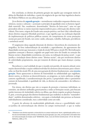 180
NATHALIA MASSON
Em conclusão, os direitos de primeira geração são aqueles que consagram meios de
defesa da liberdade do indivíduo, a partir da exigência de que não haja ingerência abusiva
dos Poderes Públicos em sua esfera privada.
Já os direitos de segunda geração – normalmente traduzidos enquanto direitos eco-
nômicos, sociais e culturais – acentuam o princípio da igualdade entre os homens (igual-
dade material). São, usualmente, denominados "direitos do bem-estar", uma vez que
pretendem ofertar os meios materiais imprescindíveis para a efetivação dos direitos indi-
viduais. Para tanto, exigem do Estado uma atuação positiva, um fazer (daí a identificação
desses direitos enquanto liberdade positivas), o que significa que sua realização depende
da implementação de políticas públicas estatais, do cumprimento de certas prestações
sociais por parte do Estado, tais como: saúde, educação, trabalho, habitação, previdência
e assistência social.
O surgimento dessa segunda dimensão de direitos é decorrência do crescimento de-
mográfico, da forte industrialização da sociedade e, especialmente, do agravamento das
disparidades sociais que marcaram a virada do século XIX para o século XX. Reivindicações
populares começam a florescer, exigindo um papel mais ativo do Estado na correção das
fissuras sociais e disparidades econômicas, em suma, na realização da justiça social – o que
justifica a intitulação desses direitos como "direitos sociais", não por envolverem direitos
de coletividades propriamente, mas por tratarem de direitos que visam alcançar a justiça
social.
Reconhecer a cruel realidade de que o mundo está partido, de maneira abissal, entre
nações desenvolvidas e nações subdesenvolvidas foi elemento determinante para o desen-
rolar, no final do século XX, de uma nova geração de direitos fundamentais, uma terceira
geração. Nesta apareceram os direitos de fraternidade ou solidariedade que englobam,
dentre outros, os direitos ao desenvolvimento, ao progresso, ao meio ambiente ecologi-
camente equilibrado, à autodeterminação dos povos, à propriedade sobre o patrimônio
comum da humanidade, à qualidade de vida, os direitos do consumidor e da infância e
juventude.
Em síntese, são direitos que não se ocupam da proteção a interesses individuais, ao
contrário, são direitos atribuídos genericamente a todas as formações sociais, pois buscam
tutelar interesses de titularidade coletiva ou difusa, que dizem respeito ao gênero humano.
É, pois, a terceira geração dos direitos fundamentais que estabelece os direitos "transindivi-
duais", também denominados coletivos – nos quais a titularidade não pertence ao homem
individualmente considerado, mas a coletividade como um todo.
A partir do advento da modernidade globalizada criou-se a possibilidade teóri-
co-jurídica da universalização dos direitos no campo institucional9
, o que se traduz
9. “Globalizar esses direitos equivale a universalizá-los no campo institucional. Assim, a globalização política na es-
fera da normatividade jurídica introduz os direitos da quarta geração, que, aliás, correspondem à derradeira fase
de institucionalização do Estado social” BONAVIDES, Paulo. Curso de Direito Constitucional. 15ª ed. São Paulo:
Malheiros, 2004, p. 571.
 