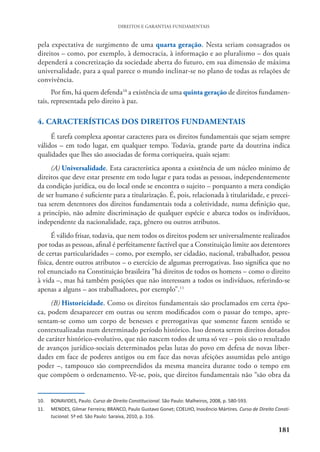 181
DIREITOS E GARANTIAS FUNDAMENTAIS
pela expectativa de surgimento de uma quarta geração. Nesta seriam consagrados os
direitos – como, por exemplo, à democracia, à informação e ao pluralismo – dos quais
dependerá a concretização da sociedade aberta do futuro, em sua dimensão de máxima
universalidade, para a qual parece o mundo inclinar-se no plano de todas as relações de
convivência.
Por fim, há quem defenda10
a existência de uma quinta geração de direitos fundamen-
tais, representada pelo direito à paz.
4. CARACTERÍSTICAS DOS DIREITOS FUNDAMENTAIS
É tarefa complexa apontar caracteres para os direitos fundamentais que sejam sempre
válidos – em todo lugar, em qualquer tempo. Todavia, grande parte da doutrina indica
qualidades que lhes são associadas de forma corriqueira, quais sejam:
(A) Universalidade. Esta característica aponta a existência de um núcleo mínimo de
direitos que deve estar presente em todo lugar e para todas as pessoas, independentemente
da condição jurídica, ou do local onde se encontra o sujeito – porquanto a mera condição
de ser humano é suficiente para a titularização. É, pois, relacionada à titularidade, e precei-
tua serem detentores dos direitos fundamentais toda a coletividade, numa definição que,
a princípio, não admite discriminação de qualquer espécie e abarca todos os indivíduos,
independente da nacionalidade, raça, gênero ou outros atributos.
É válido frisar, todavia, que nem todos os direitos podem ser universalmente realizados
por todas as pessoas, afinal é perfeitamente factível que a Constituição limite aos detentores
de certas particularidades – como, por exemplo, ser cidadão, nacional, trabalhador, pessoa
física, dentre outros atributos – o exercício de algumas prerrogativas. Isso significa que no
rol enunciado na Constituição brasileira “há direitos de todos os homens – como o direito
à vida –, mas há também posições que não interessam a todos os indivíduos, referindo-se
apenas a alguns – aos trabalhadores, por exemplo”.11
(B) Historicidade. Como os direitos fundamentais são proclamados em certa épo-
ca, podem desaparecer em outras ou serem modificados com o passar do tempo, apre-
sentam-se como um corpo de benesses e prerrogativas que somente fazem sentido se
contextualizadas num determinado período histórico. Isso denota serem direitos dotados
de caráter histórico-evolutivo, que não nascem todos de uma só vez – pois são o resultado
de avanços jurídico-sociais determinados pelas lutas do povo em defesa de novas liber-
dades em face de poderes antigos ou em face das novas afeições assumidas pelo antigo
poder –, tampouco são compreendidos da mesma maneira durante todo o tempo em
que compõem o ordenamento. Vê-se, pois, que direitos fundamentais não “são obra da
10. BONAVIDES, Paulo. Curso de Direito Constitucional. São Paulo: Malheiros, 2008, p. 580-593.
11. MENDES, Gilmar Ferreira; BRANCO, Paulo Gustavo Gonet; COELHO, Inocêncio Mártires. Curso de Direito Consti-
tucional. 5ª ed. São Paulo: Saraiva, 2010, p. 316.
 