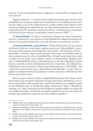 182
NATHALIA MASSON
natureza, mas das necessidades humanas, ampliando-se ou limitando-se a depender das
circunstâncias”.
Segundo a doutrina12
, é o caráter da historicidade que justifica que os direitos sejam
proclamados em certa época, desapareçam em posteriores, ou se modifiquem com o trans-
curso do tempo, o que revela, inequivocamente, a índole evolutiva desses direitos. Como
exemplo da mudança de compreensão que um direito fundamental pode sofrer, cite-se a
jurisprudência do STF que durante muitos anos admitiu “a extradição para o cumprimen-
to de penas de caráter perpétuo, jurisprudência somente revista em 200413
”.14
.
(C) Indivisibilidade. Os direitos fundamentais formam um sistema harmônico,
coerente e indissociável, o que importa na impossibilidade de compartimentalização dos
mesmos, seja na tarefa interpretativa, seja na de aplicação às circunstâncias concretas.
(D)Imprescritibilidade, inalienabilidade. Direitos fundamentais não são passíveis
de alienação, deles não se pode dispor, tampouco prescrevem. Inalienabilidade é caracte-
rística que exclui quaisquer atos de disposição, quer material – destruição física do bem –,
quer jurídica – renúncia, compra e venda ou doação. Deste modo, um indivíduo, tendo em
conta a proteção que recai sob sua integridade física, não pode vender parte do seu corpo
ou dispor de uma função vital, tampouco mutilar-se voluntariamente. Ressalte-se que,
como a indisponibilidade justifica-se pela proteção que se deva dar à dignidade da pessoa
humana, nem todos os direitos fundamentais devem ser interpretados como indisponíveis.
Indisponíveis seriam tão somente os direitos que intentam preservar a vida biológica – sem
a qual não há substrato físico para o desenvolvimento da dignidade – ou que visam res-
guardar as condições ordinárias de saúde física e mental, assim como a liberdade de tomar
decisões sem coerção externa.
Parece-nos que o correto é analisar a indisponibilidade perante cada situação, afinal,
muito embora seja inaceitável a disposição irrevogável dos direitos fundamentais, em cer-
tas ocorrências fáticas nada impedirá que o exercício dos direitos seja restringido em prol
de uma finalidade aceita ou tolerada pela ordem constitucional. Assim, “a liberdade de
expressão, v. g., cede às imposições de não-divulgação de segredos obtidos no exercício de
um trabalho ou profissão. A liberdade de professar qualquer fé, por seu turno, pode não
encontrar lugar propício no recinto de uma ordem religiosa específica”.15
.
12. MENDES, Gilmar Ferreira; BRANCO, Paulo Gustavo Gonet; COELHO, Inocêncio Mártires. Curso de Direito Consti-
tucional. 5ª ed. São Paulo: Saraiva, 2010, p. 317.
13. Admitindo a extradição para cumprimento de pena perpétua: Extr. 598-Itália, Extr. 669-0/EUA e Extr. 711-Itália,
julgamento em 18-2-1998. A jurisprudência muda com a Extr. 855, julgada em 26-8-2004, rel. Min. Celso de
Mello.
14. MENDES, Gilmar Ferreira; BRANCO, Paulo Gustavo Gonet; COELHO, Inocêncio Mártires. Curso de Direito Consti-
tucional. 5ª ed. São Paulo: Saraiva, 2010, p. 318.
15. MENDES, Gilmar Ferreira; BRANCO, Paulo Gustavo Gonet; COELHO, Inocêncio Mártires. Curso de Direito Consti-
tucional. 5ª ed. São Paulo: Saraiva, 2010, p. 320.
 
