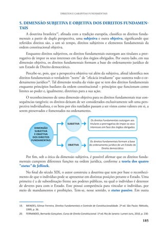 185
DIREITOS E GARANTIAS FUNDAMENTAIS
5. DIMENSÃO SUBJETIVA E OBJETIVA DOS DIREITOS FUNDAMEN-
TAIS
A doutrina brasileira19
, afinada com a tradição européia, classifica os direitos funda-
mentais a partir de dupla perspectiva, uma subjetiva e outra objetiva, significando que
referidos direitos são, a um só tempo, direitos subjetivos e elementos fundamentais da
ordem constitucional objetiva.
Enquanto direitos subjetivos, os direitos fundamentais outorgam aos titulares a prer-
rogativa de impor os seus interesses em face dos órgãos obrigados. Por outro lado, em sua
dimensão objetiva, os direitos fundamentais formam a base do ordenamento jurídico de
um Estado de Direito democrático.
Percebe-se, pois, que a perspectiva objetiva vai além da subjetiva, afinal identifica nos
direitos fundamentais o verdadeiro "norte" de "eficácia irradiante" que sustenta todo o or-
denamento jurídico20
. Tal dimensão resulta da visão que se tem dos direitos fundamentais
enquanto princípios basilares da ordem constitucional – princípios que funcionam como
limites ao poder e, igualmente, diretrizes para a sua ação.
O reconhecimento de uma dimensão objetiva para os direitos fundamentais traz con-
sequências tangíveis: os direitos deixam de ser considerados exclusivamente sob uma pers-
pectiva individualista, e os bens por eles tutelados passam a ser vistos como valores em si, a
serem preservados e fomentados no ordenamento.
Por fim, sob a ótica da dimensão subjetiva, é possível afirmar que os direitos funda-
mentais cumprem diferentes funções na ordem jurídica, conforme a teoria dos quatro
"status" de Jellinek.
No final do século XIX, o autor construiu a doutrina que tem por base o reconheci-
mento de que o indivíduo pode se apresentar em distintas posições perante o Estado. Uma
primeira é a de subordinação frente aos poderes públicos, na qual o indivíduo é detentor
de deveres para com o Estado. Este possui competência para vincular o indivíduo, por
meio de mandamentos e proibições. Tem-se, nesse sentido, o status passivo. Em outra
19. MENDES, Gilmar Ferreira. Direitos Fundamentais e Controle de Constitucionalidade. 2ª ed. São Paulo: Método,
1999, p. 36.
20. FERNANDES, Bernardo Gonçalves. Curso de Direito Constitucional. 1ª ed. Rio de Janeiro: Lumen Juris, 2010, p. 230.
 