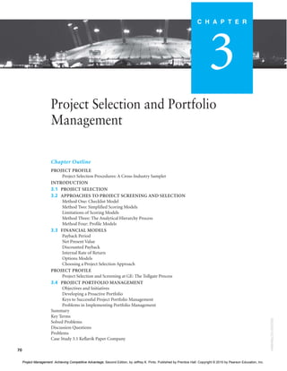 70
Project Selection and Portfolio
Management
Chapter Outline
PROJECT PROFILE
Project Selection Procedures: A Cross-Industry Sampler
INTRODUCTION
3.1 PROJECT SELECTION
3.2 APPROACHES TO PROJECT SCREENING AND SELECTION
Method One: Checklist Model
Method Two: Simplified Scoring Models
Limitations of Scoring Models
Method Three: The Analytical Hierarchy Process
Method Four: Profile Models
3.3 FINANCIAL MODELS
Payback Period
Net Present Value
Discounted Payback
Internal Rate of Return
Options Models
Choosing a Project Selection Approach
PROJECT PROFILE
Project Selection and Screening at GE: The Tollgate Process
3.4 PROJECT PORTFOLIO MANAGEMENT
Objectives and Initiatives
Developing a Proactive Portfolio
Keys to Successful Project Portfolio Management
Problems in Implementing Portfolio Management
Summary
Key Terms
Solved Problems
Discussion Questions
Problems
Case Study 3.1 Keflavik Paper Company
C H A P T E R
3
000200010270649984
Project Management: Achieving Competitive Advantage, Second Edition, by Jeffrey K. Pinto. Published by Prentice Hall. Copyright © 2010 by Pearson Education, Inc.
 