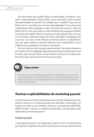 Pare para pensar nos grandes líderes da humanidade: educadores, cien-
tistas e empreendedores. Agora reflita: o que seria deles se não tivessem
tido oportunidade de mostrar o seu trabalho para o mundo? O que seria de
Dalai Lama se suas ideias não tivessem sido propagadas? Como seria nosso
conhecimento sobre pedagogia se não tivéssemos tido acesso às obras de
Paulo Freire? Como seria a física se Albert Einstein não conseguisse difundir
a teoria da relatividade? Todas essas pessoas criaram grandes obras, mas que
só se tornaram conhecidas porque elas foram repassadas e divulgadas para
as pessoas. Às vezes, somos dotados de diversas saberes e competências,
mas, por medo, timidez ou por não sabermos como compartilhar o nosso
conhecimento, guardamos um tesouro a sete chaves.
Por isso, é preciso fazer com que sejamos notados. Sua obra profissional e
de vida precisa ser divulgada para que as pessoas possam conhecer quem você
é de fato, quais são suas ideias e de que maneira você pensa em impactá-las.
Este talvez seja o maior desafio do marketing pessoal.
Para saber mais sobre marketing pessoal, leia o livro Personalidade e Crescimento Pes-
soal, de James Fadiman e Robert Frager (2012), que, a partir da abordagem de grandes
pensadores da área da personalidade, destacam a importância da compreensão do
comportamento humano.
Técnicas e aplicabilidades do marketing pessoal
O marketing pessoal utiliza ferramentas do marketing tradicional para be-
neﬁciar a carreira e as vivências pessoais dos indivíduos, valorizando o ser
humano em todos os seus atributos, estrutura e características (KOTLER,
2000). Portanto, valorizar os atributos do indivíduo é um dos pontos mais
importantes do marketing pessoal.
Imagem pessoal
A apresentação pessoal é um importante cartão de visita. Os proﬁssionais
que exploram a aparência de maneira correta promovem uma valorização da
Marketing pessoal
2
 