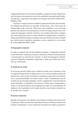 imagem proﬁssional. No mercado de trabalho, a imagem é um dos diferenciais
mais marcantes de uma pessoa: entre dois candidatos com igual qualiﬁcação,
sem dúvida, a vaga ﬁcará com aquele com imagem mais bem cuidada (PAL-
MEIRA, 2014).
Ainda que a empresa tenha um ambiente organizacional mais descontraído,
há cuidados que precisam ser mantidos. Nessas horas, vale o bom senso de
compreender onde você está. Além disso, para trabalhar o seu marketing
pessoal, não é preciso, necessariamente, investir em roupas de grife, mas, sim,
cuidar da linguagem corporal. O ponto é: sua conduta demonstra a imagem
que você deseja passar para os outros. Barba bem aparada para os homens e
roupas sem muito decote para as mulheres são uma boa dica. Em uma sociedade
que valoriza tanto a aparência, gostemos ou não, a aparência é o seu cartão
de visitas (SBCOACHING, 2018).
A linguagem corporal
O corpo se expressa mais do que podemos imaginar. A linguagem corporal
é uma forma não verbal que as pessoas utilizam de forma inconsciente para
a comunicação ou expressão de emoções. A partir da linguagem corporal,
é possível identiﬁcar ansiedade, insegurança e fobia, que, muitas das vezes,
não são verbalizadas.
O modo ao se vestir
O marketing pessoal implica estar vestido de acordo com o momento e com
as exigências da proﬁssão. O objetivo deve ser se vestir da melhor maneira de
acordo com o que se estiver fazendo no momento, já que cada circunstância
tem a sua particularidade. Em muitos casos, o salto é fundamental, mas há
ocasiões em que ele pode atrapalhar. Assim, a imagem deve estar baseada em
quatro princípios: 1) equilíbrio: sem excessos; 2) bom senso; 3) adequação: a
roupa e os acessórios devem estar adequadas ao lugar e às circunstâncias; 4)
elegância: não é questão de vestir roupas de grifes, mas de saber comportar-se
de acordo com a ocasião.
Posturas corporais
Quando conversamos com alguém com os braços cruzados, parecemos estar
na defensiva. Mãos na cintura revelam falta de classe; nos bolsos, demonstram
timidez e insegurança. Ao nos sentarmos nas pontas das cadeiras, geramos a
3
Marketing pessoal
 