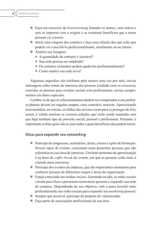  Faça um exercício de brainstorming listando os nomes, sem crítica e
sem se importar com a origem e os eventuais benefícios que o nome
possam vir a trazer.
 Inicie uma triagem dos contatos e faça uma relação dos que acha que
podem vir a auxiliá-lo profissionalmente, atualmente ou no futuro.
 Analise sua listagem:
■ A quantidade de contatos é razoável?
■ Sua rede precisa ser ampliada?
■ Os contatos existentes podem ajudá-los profissionalmente?
■ Como manter sua rede ativa?
Algumas sugestões são telefonar pelo menos uma vez por mês; enviar
mensagens sobre temas de interesse das pessoas (cuidado com os excessos),
convidar as pessoas para eventos sociais e/ou profissionais; enviar cumpri-
mentos em datas especiais.
Lembre-se de que os relacionamentos podem ser comparados a um jardim:
as plantas devem ser regadas sempre, caso contrário, morrem. Aproveitando
essa metáfora, no outono, as folhas das árvores caem para se proteger do frio;
assim, é válido analisar se existem relações que estão sendo mantidas sem
que haja nenhum tipo de proveito social, pessoal e profissional. Portanto, é
importante avaliar quais são as suas redes e quais benefícios elas podem trazer.
Dicas para expandir seu networking
 Participe de congressos, seminários, feiras, cursos e ações de formação.
Nesses tipos de evento, costumam estar presentes pessoas que são
referência na sua área de interesse. Um bom momento de aproximação
é na hora do coffee break do evento, em que as pessoas estão mais à
vontade para conversar.
 Participe dos eventos da empresa, que são importantes momentos para
conhecer pessoas de diferentes cargos e áreas da organização.
 Esteja conectado nas mídias sociais. Gostando ou não, as redes sociais
vieram para ficar e permitem reencontrar pessoas e expandir sua rede
de contatos. Dependendo do seu objetivo, vale a pena investir mais
profundamente nas redes sociais para expandir seu marketing pessoal.
 Sempre que possível, participe de projetos de voluntariado.
 Faça parte de associações profissionais de sua área.
Marketing pessoal
6
 