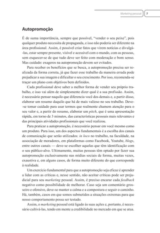 Autopromoção
É de suma importância, sempre que possível, “vender o seu peixe”, pois
qualquer produto necessita de propaganda, e isso não poderia ser diferente na
área proﬁssional. Assim, é possível criar fatos que virem notícias e divulgá-
-las, estar sempre presente, visível e acessível com o mundo, com as pessoas,
sem esquecer-se de que tudo deve ser feito com moderação e bom senso.
Mas cuidado: exageros na autopromoção devem ser evitados.
Para receber os benefícios que se busca, a autopromoção precisa ser re-
alizada da forma correta, já que fazer esse trabalho da maneira errada pode
prejudicar a sua imagem e dificultar o seu crescimento. Por isso, recomenda-se
traçar um plano com objetivos bem definidos.
Cada profissional deve saber a melhor forma de vender seu próprio tra-
balho, e isso vai além de simplesmente dizer qual é a sua profissão. Assim,
é necessário pensar naquilo que diferencia você dos demais e, a partir disso,
elaborar um resumo daquilo que há de mais valioso no seu trabalho. Deve-
-se tomar cuidado para usar termos que realmente chamem atenção para o
seu valor e, a partir do resumo, elaborar um pitch, que é uma apresentação
rápida, em torno de 3 minutos, das características pessoais mais relevantes e
das principais atividades profissionais que você realizou.
Para praticar a autopromoção, é necessário pensar em você mesmo como
um produto. Para isso, um dos aspectos fundamentais é a escolha dos canais
de comunicação que serão utilizados: in loco no trabalho, na faculdade, na
associação de moradores, em plataformas como Facebook, Youtube, blogs,
entre outros canais — deve-se escolher aquelas que têm identificação com
o seu público-alvo. Ultimamente, muitas pessoas têm optado por fazer sua
autopromoção exclusivamente nas mídias sociais de forma, muitas vezes,
exaustiva e, em alguns casos, de forma muito diferente do que corresponde
à realidade.
Um exercício fundamental para que a autopromoção seja eficaz é aprender
a lidar com as críticas e, nesse sentido, não aceitar críticas pode ser preju-
dicial para seu marketing pessoal. Assim, é preciso encarar cada feedback
negativo como possibilidade de melhorar. Caso seja um comentário gros-
seiro e ofensivo, deve-se manter a calma e a compostura e seguir o caminho.
Há, também, casos em que somos submetidos a situações extremas para que
nosso comportamento possa ser testado.
Assim, o marketing pessoal está ligado às suas ações e, portanto, é neces-
sário cultivá-las, tendo em mente a credibilidade no mercado em que se atua.
7
Marketing pessoal
 