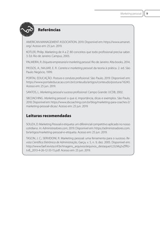 AMERICAN MANAGEMENT ASSOCIATION. 2019. Disponível em: https://www.amanet.
org/. Acesso em: 25 jun. 2019.
KOTLER, Philip. Marketing de A a Z: 80 conceitos que todo profissional precisa saber.
3. Ed. Rio de Janeiro: Campus, 2003.
PALMEIRA, R. Etiqueta empresarial e marketing pessoal. Rio de Janeiro: Alta books, 2014.
PASSOS, A.; NAJJAR, E. R. Carreira e marketing pessoal: da teoria à prática. 2. ed. São
Paulo: Negócio, 1999.
PORTAL EDUCAÇÃO. Postura e conduta profissional. São Paulo, 2019. Disponível em:
https://www.portaleducacao.com.br/conteudo/artigos/conteudo/postura/16243.
Acesso em: 25 jun. 2019.
SANTOS, L. Marketing pessoal e sucesso profissional. Campo Grande: UCDB, 2002.
SBCOACHING. Marketing pessoal: o que é, importância, dicas e exemplos. São Paulo,
2018. Disponível em: https://www.sbcoaching.com.br/blog/marketing-para-coaches-2/
marketing-pessoal-dicas/. Acesso em: 25 jun. 2019.
Leituras recomendadas
SOUZA, D. Marketing Pessoal e etiqueta: um diferencial competitivo aplicado no nosso
cotidiano. In: Administradores.com, 2019. Disponível em: https://administradores.com.
br/artigos/marketing-pessoal-e-etiqueta. Acesso em: 25 jun. 2019.
TASCIN, J. C.; SERVIDONI, R. Marketing pessoal: uma ferramenta para o sucesso. Re-
vista Científica Eletrônica de Administração, Garça, v. 5, n. 9, dez. 2005. Disponível em:
http://www.faef.revista.inf.br/imagens_arquivos/arquivos_destaque/c2JLMq2vZfRU-
tvB_2013-4-26-12-33-15.pdf. Acesso em: 25 jun. 2019.
9
Marketing pessoal
 