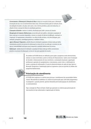 Gerenciamento e e Eliminação de Situações de Risco consiste na execução de obras para a eliminação
 Gerenciamento Eliminação de Situações de Risco consiste na execução de obras para a eliminação
de situações de risco e/ou no monitoramento destas áreas. Tal monitoramento pode ser realizado através
da realização de estudos e e de ações, entre outras, como vistorias periódicas, ações sócio-educativas, av-
 da realização de estudos de ações, entre outras, como vistorias periódicas, ações sócio-educativas, ava-
liação de de riscoexecução de de obras de consolidação geotécnica.
  aliação risco e e execução obras de consolidação geotécnica.
 Contenção de Invasões: consiste no controle fiscalização para inibir o processo de invasões.
Contenção de Invasões: consiste no controle e e fiscalização para inibir o processo de invasões.
 Recuperação de Conjuntos Habitacionais, promovidos pelo setor público, destinados população de
Recuperação de Conjuntos Habitacionais, promovidos pelo setor público, destinados àà população de
baixa renda que sese encontram degradados: consiste na execução de reforma de edificação, construção ou
 baixa renda que encontram degradados: consiste na execução de reforma de edificação, construção ou
recuperação de equipamentos comunitários e/ou obras de infra-estrutura, tais como drenagem, pavi-
mentação, paisagismo, consolidação geotécnica e e mobiliário urbano.
 mentação, paisagismo, consolidação geotécnica mobiliário urbano.

Apoio àà Remoção Temporária: subsídio financeiro destinado à população de baixa renda que habita
 Apoio Remoção Temporária: subsídio financeiro destinado à população de baixa renda que habita
 assentamentos precários em processo de urbanização ou áreas de risco ou ainda que se encontra em situ-
assentamentos precários em processo de urbanização ou áreas de risco ou ainda que se encontra em
situação de vulnerabilidade social para acesso temporário unidades habitacionais de de terceiros.
  ação de vulnerabilidade social para acesso temporário a a unidades habitacionais terceiros.
 Indenização: subsídio financeiro destinado à população de baixa renda que habita assentamentos
Indenização: subsídio financeiro destinado à população de baixa renda que habita assentamentos
 precários em processo de urbanização ou áreas de risco para aquisição de moradia.
precários em processo de urbanização ou áreas de risco para aquisição de moradia.

                                   No âmbito do PLHIS devem ser definidas quais ações e programas serão desenvolvidos,
                                   estimar os custos envolvidos e prever as formas de financiamento. Ações como Contenção
                                   de Invasões e Gerenciamento de risco envolvem a contratação de pessoal, capacitação
                                   profissional, aquisição de equipamentos e instrumentos, assim como a viabilização do
                                   acesso a sistemas de informações. O custo do desenvolvimento de ações do tipo Apoio à
                                   Remoção Temporária e Indenização pode ser expressivo e deve ser previsto no âmbito dos
                                   programas habitacionais.


                                   Ð®·±®·¦¿9=± ¼± ¿¬»²¼·³»²¬±
                                   O PLHIS deve explicitar os critérios para priorizar o atendimento das necessidades habita-
                                   cionais. Recomenda-se estabelecer os critérios de priorização para cada linha programática
                                   ou programa e, quando possível, apontar demandas priorizadas (grupos de atendimento
                                   ou assentamentos).


                                   Veja o exemplo do Plano de Santo André que apresenta os critérios para priorização de
                                   intervenções do tipo urbanização e regularização de favelas.




                                                                                                                      Ó·²·-¬7®·± ¼¿- Ý·¼¿¼»-
ß«´¿ ðè                       ïèè                                                                      Ó·²·-¬7®·± ¼¿- Ý·¼¿¼»-
 