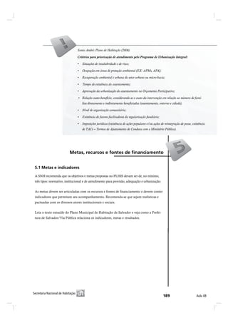 Critérios para priorização de atendimento pelo Programa de Urbanização Integral:




 ëòï Ó»¬¿- » ·²¼·½¿¼±®»-

 A SNH recomenda que os objetivos e metas propostas no PLHIS devam ser de, no mínimo,
 três tipos: normativo, institucional e de atendimento para provisão, adequação e urbanização.


 As metas devem ser articuladas com os recursos e fontes de financiamento e devem conter
 indicadores que permitam seu acompanhamento. Recomenda-se que sejam realísticas e
 pactuadas com os diversos atores institucionais e sociais.


 Leia o texto extraído do Plano Municipal de Habitação de Salvador e veja como a Prefei-
 tura de Salvador/Via Pública relaciona os indicadores, metas e resultados.




Í»½®»¬¿®·¿ Ò¿½·±²¿´ ¼» Ø¿¾·¬¿9=±
 Í»½®»¬¿®·¿ Ò¿½·±²¿´ ¼» Ø¿¾·¬¿9=±                                                                                      ß«´¿ ðè
 