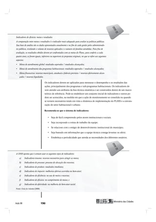 Indicadores de eficácia: metas eeresultados
 Indicadores de eficácia: metas resultados
 A comparação entre metas e resultados é o indicador mais adequado para avaliar as políticas públicas.
A comparação entre metas e resultados é o indicador mais adequado para avaliar as políticas públicas. Sua
 Sua base de análise são os dados apresentados anualmente e no fim de cada gestão pelos administrado-
base de análise são os dados apresentados anualmente e no fim de cada gestão pelos administradores pú-
 res públicos, revelando o volume de recursos aplicados e o número de famílias atendidas. Para fins de
blicos, revelando o volume de recursos aplicados e o número de famílias atendidas. Para fins de avaliação,
 avaliação, os resultados obtidos devem ser confrontados com as metas do Plano, para conferir, a cada
os resultados obtidos devem ser confrontados com as metas do Plano, para conferir, a cada quatro anos, se
 quatro anos, se foram iguais, inferiores ou superiores às propostas originais, no que se refere aos seguintes
foram iguais, inferiores ou superiores às propostas originais, no que se refere aos seguintes aspectos:
 aspectos:




                                   Os indicadores devem ser aplicados para mensurar o desempenho e os resultados das
                                   ações, principalmente dos programas e sub-programas habitacionais. Os indicadores de-
                                   vem atender aos atributos da boa técnica estatística e ser construídos dentro de um marco
                                   teórico de referência. Pode-se estabelecer um conjunto inicial de indicadores e outros po-
                                   dem ser acrescidos, na medida em que a ação de monitoramento se consolida ou quando
                                   se tornem necessários tendo em vista a dinâmica de implementação do PLHIS e a estrutu-
                                   ração do setor habitacional e urbano.

                                   Recomenda-se que o sistema de indicadores:
                                   Î»½±³»²¼¿ó-» ¯«» ± -·-¬»³¿ ¼» ·²¼·½¿¼±®»-æ




A SNH aponta que éécomum usar os seguintes tipos de indicadores:
 A SNH aponta que comum usar os seguintes tipos de indicadores:




Fonte: Guia de Adesão (2008)
Fonte: Guia de Adesão (2008)




                                                                                                                      Ó·²·-¬7®·± ¼¿- Ý·¼¿¼»-
ß«´¿ ðè                                                                                                Ó·²·-¬7®·± ¼¿- Ý·¼¿¼»-
 