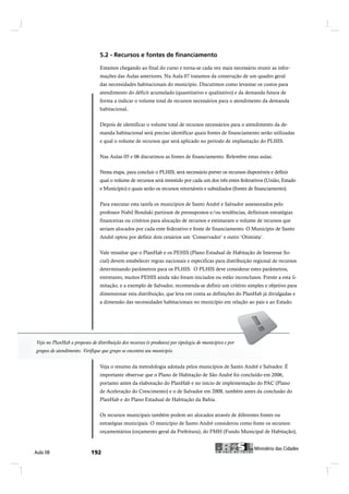 Estamos chegando ao final do curso e torna-se cada vez mais necessário reunir as infor-
                                 mações das Aulas anteriores. Na Aula 07 tratamos da construção de um quadro geral
                                 das necessidades habitacionais do município. Discutimos como levantar os custos para
                                 atendimento do déficit acumulado (quantitativo e qualitativo) e da demanda futura de
                                 forma a indicar o volume total de recursos necessários para o atendimento da demanda
                                 habitacional.


                                 Depois de identificar o volume total de recursos necessários para o atendimento da de-
                                 manda habitacional será preciso identificar quais fontes de financiamento serão utilizadas
                                 e qual o volume de recursos que será aplicado no período de implantação do PLHIS.


                                 Nas Aulas 05 e 06 discutimos as fontes de financiamento. Relembre estas aulas.


                                 Nesta etapa, para concluir o PLHIS, será necessário prever os recursos disponíveis e definir
                                 qual o volume de recursos será investido por cada um dos três entes federativos (União, Estado
                                 e Município) e quais serão os recursos retornáveis e subsidiados (fontes de financiamento).


                                 Para executar esta tarefa os municípios de Santo André e Salvador assessorados pelo
                                 professor Nabil Bonduki partiram de pressupostos e/ou tendências, definiram estratégias
                                 financeiras ou critérios para alocação de recursos e estimaram o volume de recursos que
                                 seriam alocados por cada ente federativo e fonte de financiamento. O Município de Santo
                                 André optou por definir dois cenários um ‘Conservador’ e outro ‘Otimista’.


                                 Vale ressaltar que o PlanHab e os PEHIS (Plano Estadual de Habitação de Interesse So-
                                 cial) devem estabelecer regras nacionais e específicas para distribuição regional de recursos
                                 determinando parâmetros para os PLHIS. O PLHIS deve considerar estes parâmetros,
                                 entretanto, muitos PEHIS ainda não foram iniciados ou estão inconclusos. Frente a esta li-
                                 mitação, e a exemplo de Salvador, recomenda-se definir um critério simples e objetivo para
                                 dimensionar esta distribuição, que leva em conta as definições do PlanHab já divulgadas e
                                 a dimensão das necessidades habitacionais no município em relação ao país e ao Estado.




Veja no PlanHab a proposta de distribuição dos recursos (e produtos) por tipologia de municípios e por
grupos de atendimento. Verifique que grupo se encontra seu município.
 grupos de atendimento. Verifique que grupo se encontra seu município.


                                 Veja o resumo da metodologia adotada pelos municípios de Santo André e Salvador. É
                                 importante observar que o Plano de Habitação de São André foi concluído em 2006,
                                 portanto antes da elaboração do PlanHab e no início de implementação do PAC (Plano
                                 de Aceleração do Crescimento) e o de Salvador em 2008, também antes da conclusão do
                                 PlanHab e do Plano Estadual de Habitação da Bahia.


                                 Os recursos municipais também podem ser alocados através de diferentes fontes ou
                                 estratégias municipais. O município de Santo André considerou como fonte os recursos:
                                 orçamentários (orçamento geral da Prefeitura), do FMH (Fundo Municipal de Habitação),


                                                                                                                 Ó·²·-¬7®·± ¼¿- Ý·¼¿¼»-
ß«´¿ ðè                                                                                           Ó·²·-¬7®·± ¼¿- Ý·¼¿¼»-
 