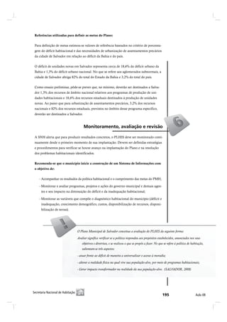 Referências utilizadas para definir as metas do Plano:


 Para definição de metas estimou-se valores de referência baseados no critério de porcenta-
 gem do déficit habitacional e das necessidades de urbanização de assentamentos precários
 da cidade de Salvador em relação ao déficit da Bahia e do país.


 O déficit de unidades novas em Salvador representa cerca de 18,6% do déficit urbano da
 Bahia e 1,3% do déficit urbano nacional. No que se refere aos aglomerados subnormais, a
 cidade de Salvador abriga 82% do total do Estado da Bahia e 3,2% do total do país.


 Como ensaio preliminar, pôde-se prever que, no mínimo, deverão ser destinados a Salva-
 dor 1,3% dos recursos de âmbito nacional relativos aos programas de produção de uni-
 dades habitacionais e 18,6% dos recursos estaduais destinados à produção de unidades
 novas. Ao passo que para urbanização de assentamentos precários, 3,2% dos recursos
 nacionais e 82% dos recursos estaduais, previstos no âmbito desse programa específico,
 deverão ser destinados a Salvador.


                                         Ó±²·¬±®¿³»²¬±ô ¿ª¿´·¿9=± » ®»ª·-=±

 A SNH alerta que para produzir resultados concretos, o PLHIS deve ser monitorado conti-
 nuamente desde o primeiro momento de sua implantação. Devem ser definidas estratégias
 e procedimentos para verificar se houve avanço na implantação do Plano e na resolução
 dos problemas habitacionais identificados.


 Recomenda-se que o município inicie a construção de um Sistema de Informações com
 o objetivo de:


    - Acompanhar os resultados da política habitacional e o cumprimento das metas do PMH;

    - Monitorar e avaliar programas, projetos e ações do governo municipal e demais agen-
      tes e seu impacto na diminuição do déficit e da inadequação habitacional;

    - Monitorar as variáveis que compõe o diagnóstico habitacional do município (déficit e
      inadequação, crescimento demográfico, custos, disponibilização de recursos, disponi-
      bilização de terras).




                                    O Plano Municipal dede Salvador conceitua a avaliação do PLHIS da seguinte forma:
                                    O Plano Municipal Salvador conceitua a avaliação do PLHIS da seguinte forma:
                                    Avaliar significa verificar se a política respondeu aos propósitos estabelecidos, anunciados nos seus obje-
                                    Avaliar significa verificar se a política respondeu aos propósitos estabelecidos, anunciados nos seus
                                    tivos e diretrizes, e se realizou o que se propôs a fazer. No que se refere à política de habitação, salientam-
                                    se três aspectos: três aspectos:
                                        salientam-se

                                    -- atuar frente ao déficit de maneira a universalizar o acesso à moradia;
                                       atuar frente ao déficit de maneira a universalizar o acesso à moradia;
                                    - alterar a realidade física na qual vive sua população-alvo, por meio de programas habitacionais;
                                     - alterar a realidade física na qual vive sua população-alvo, por meio de programas habitacionais;

                                    - Gerar impacto transformador na realidade da sua população-alvo. (SALVADOR, 2008)




Í»½®»¬¿®·¿ Ò¿½·±²¿´ ¼» Ø¿¾·¬¿9=±
 Í»½®»¬¿®·¿ Ò¿½·±²¿´ ¼» Ø¿¾·¬¿9=±                                                                                                          ß«´¿ ðè
 