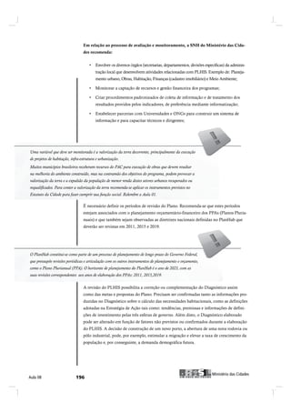 Em relação ao processo de avaliação e monitoramento, a SNH do Ministério das Cida-
                                  des recomenda:



                                         tração local que desenvolvem atividades relacionadas com PLHIS. Exemplo de: Planeja-
                                         mento urbano, Obras, Habitação, Finanças (cadastro imobiliário) e Meio Ambiente;




                                         resultados providos pelos indicadores, de preferência mediante informatização;


                                         informação e para capacitar técnicos e dirigentes;




Uma variável que deve ser monitorada ééaavalorização da terra decorrente, principalmente da execução
 Uma variável que deve ser monitorada        valorização da terra decorrente, principalmente da execução
de projetos de habitação, infra-estrutura eeurbanização.
 de projetos de habitação, infra-estrutura urbanização.
Muitos municípios brasileiros receberam recursos do PAC para execução de obras que devem resultar
Muitos municípios brasileiros receberam recursos do PAC para execução de obras que devem resultar
na melhoria do ambiente construído, mas na contramão dos objetivos do programa, podem provocar aa
 na melhoria do ambiente construído, mas na contramão dos objetivos do programa, podem provocar
valorização da terra eeaaexpulsão da população de menor renda destes setores urbanos recuperados ou
 valorização da terra     expulsão da população de menor renda destes setores urbanos recuperados ou
requalificados. Para conter aavalorização da terra recomenda-se aplicar os instrumentos previstos no
 requalificados. Para conter valorização da terra recomenda-se aplicar os instrumentos previstos no
Estatuto da Cidade para fazer cumprir sua função social. Relembre a Aula 01.

                                  É necessário definir os períodos de revisão do Plano. Recomenda-se que estes períodos
                                  estejam associados com o planejamento orçamentário-financeiro dos PPAs (Planos Pluria-
                                  nuais) e que também sejam observadas as diretrizes nacionais definidas no PlanHab que
                                  deverão ser revistas em 2011, 2015 e 2019.




 O PlanHab constitui-se como parte de um processo de planejamento de longo prazo do Governo Federal,
O PlanHab constitui-se como parte de um processo de planejamento de longo prazo do Governo Federal,
que pressupõe revisões periódicas eearticulação com os outros instrumentos de planejamento eeorçamen-
 que pressupõe revisões periódicas articulação com os outros instrumentos de planejamento orçamento,
to, como o Plano Plurianual (PPA). O horizonte de planejamento do PlanHab é o ano de 2023, com as
 suas revisões correspondentes aos anos de elaboração dos PPAs: 2011, 2015,2019.
suas revisões correspondentes aos anos de elaboração dos PPAs: 2011, 2015,2019

                                  A revisão do PLHIS possibilita a correção ou complementação do Diagnóstico assim
                                  como das metas e propostas do Plano. Precisam ser confirmadas tanto as informações pro-
                                  duzidas no Diagnóstico sobre o cálculo das necessidades habitacionais, como as definições
                                  adotadas na Estratégia de Ação tais como: tendências, premissas e informações de defini-
                                  ções de investimento pelas três esferas de governo. Além disto, o Diagnóstico elaborado
                                  pode ser alterado em função de fatores não previstos ou confirmados durante a elaboração
                                  do PLHIS. A decisão de construção de um novo porto, a abertura de uma nova rodovia ou
                                  pólo industrial, pode, por exemplo, estimular a migração e elevar a taxa de crescimento da
                                  população e, por conseguinte, a demanda demográfica futura.




                                                                                                                  Ó·²·-¬7®·± ¼¿- Ý·¼¿¼»-
ß«´¿ ðè                                                                                            Ó·²·-¬7®·± ¼¿- Ý·¼¿¼»-
 