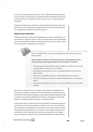 se articular com outros programas e ações tais como: melhorias habitacionais, produção
 de novas moradias, contenção de novas ocupações (invasões), eliminação e gerenciamen-
 to de situações de risco, manutenção e controle urbano e apoio à remoção temporária e
 indenização.


 O Programa de Regularização Fundiária de Assentamentos Precários pode ainda se des-
 dobrar em dois outros sub-programas: regularização urbanística de assentamentos precá-
 rios e regularização fundiária de assentamentos precários.


 Î»¹«´¿®·¦¿9=± Ë®¾¿²3-¬·½¿

 O PlanHab registra que o objetivo deste sub-programa é promover a integração física do
 assentamento ao conjunto da cidade e melhorar os diversos aspectos das condições habita-
 cionais, além de estabelecer padrões de ocupação urbana sem riscos e que sejam compatí-
 veis com a proteção e recuperação do meio ambiente.




                                Veja como o PlanHab descreve o ‘Sub-programa de Regularização Urbanística de Assentamentos
                                 Veja como o PlanHab descreve o ‘Sub-programa de Regularização Urbanística de Assentamentos
                                Precários Urbanos’ :
                                 Precários Urbanos’ :

                                Trata-se de efetivar aainclusão territorial dos seus moradores, predominantemente de baixa
                                 Trata-se de efetivar inclusão territorial dos seus moradores, predominantemente de baixa
                                renda, por meio de ações que assegurem melhorias nas suas condições de vida através:
                                 renda, por meio de ações que assegurem melhorias nas suas condições de vida através:


                                         viário e de espaços públicos conectados com as vias do entorno;
                                    e de espaços públicos conectados com as vias do entorno;

                                        saúde e educação;
                                    saúde e educação;




                                    mento, e e
                                       mento,


                                    cia técnica.técnica.
                                         tência


 Muitas vezes, os municípios se vêem obrigados a adotar diferentes modalidades de ur-
 banização para responder ao problema da limitada capacidade de investimento frente à
 necessidade de tratar situações emergenciais e de grande precariedade habitacional. Pode-
 se considerar três principais modalidades de intervenção: urbanização (ou urbanização
 integral), a urbanização gradual (ou parcial) e intervenções pontuais.


 A urbanização integral é aquela descrita acima pelo Planhab. A urbanização gradual (ou
 parcial) consiste na execução de melhorias ao longo do tempo. Trata-se da urbanização
 parcial, de setores do assentamento, ou da somatória de intervenções pontuais realizadas
 pela população e pelos governos que, com o passar dos anos, acabam resultando na sua
 consolidação. As intervenções pontuais consistem na execução de obras de emergên-
 cia para a eliminação de situações de risco detectadas pela Defesa Civil, diminuição de



Í»½®»¬¿®·¿ Ò¿½·±²¿´ ¼» Ø¿¾·¬¿9=±
 Í»½®»¬¿®·¿ Ò¿½·±²¿´ ¼» Ø¿¾·¬¿9=±                                                                    ïèï                ß«´¿ ðè
 