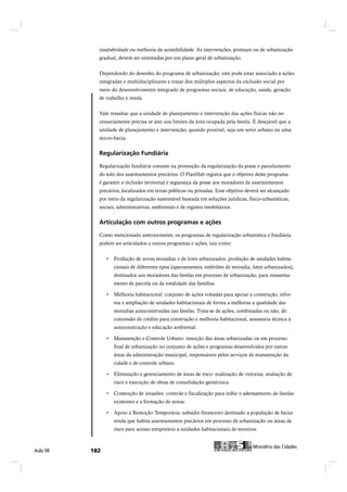 insalubridade ou melhoria da acessibilidade. As intervenções, pontuais ou de urbanização
            gradual, devem ser orientadas por um plano geral de urbanização.


            Dependendo do desenho do programa de urbanização, este pode estar associado a ações
            integradas e multidisciplinares e tratar dos múltiplos aspectos da exclusão social por
            meio do desenvolvimento integrado de programas sociais, de educação, saúde, geração
            de trabalho e renda.


            Vale ressaltar que a unidade de planejamento e intervenção das ações físicas não ne-
            cessariamente precisa se ater aos limites da área ocupada pela favela. É desejável que a
            unidade de planejamento e intervenção, quando possível, seja um setor urbano ou uma
            micro-bacia.


            Î»¹«´¿®·¦¿9=± Ú«²¼·?®·¿

            Regularização fundiária consiste na promoção da regularização da posse e parcelamento
            do solo dos assentamentos precários. O PlanHab registra que o objetivo deste programa
            é garantir a inclusão territorial e segurança da posse aos moradores de assentamentos
            precários, localizados em terras públicas ou privadas. Esse objetivo deverá ser alcançado
            por meio da regularização sustentável baseada em soluções jurídicas, físico-urbanísticas,
            sociais, administrativas, ambientais e de registro imobiliários.


            ß®¬·½«´¿9=± ½±³ ±«¬®±- °®±¹®¿³¿- » ¿9+»-

            Como mencionado anteriormente, os programas de regularização urbanística e fundiária
            podem ser articulados a outros programas e ações, tais como:



                   cionais de diferentes tipos (apartamentos, embriões de moradia, lotes urbanizados),
                   destinados aos moradores das favelas em processo de urbanização, para reassenta-
                   mento de parcela ou da totalidade das famílias.


                   ma e ampliação de unidades habitacionais de forma a melhorar a qualidade das
                   moradias autoconstruídas nas favelas. Trata-se de ações, combinadas ou não, de:
                   concessão de crédito para construção e melhoria habitacional, assessoria técnica à
                   autoconstrução e educação ambiental.


                   final de urbanização no conjunto de ações e programas desenvolvidos por outras
                   áreas da administração municipal, responsáveis pelos serviços de manutenção da
                   cidade e de controle urbano.


                   risco e execução de obras de consolidação geotécnica.


                   existentes e a formação de novas.


                   renda que habita assentamentos precários em processo de urbanização ou áreas de
                   risco para acesso temporário a unidades habitacionais de terceiros.


                                                                                       Ó·²·-¬7®·± ¼¿- Ý·¼¿¼»-
ß«´¿ ðè   ïèî                                                           Ó·²·-¬7®·± ¼¿- Ý·¼¿¼»-
 