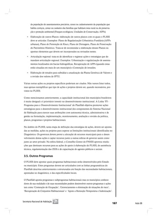 da população de assentamentos precários, censo ou cadastramento da população que
        habita cortiços, censo ou cadastro das famílias que habitam área rural ou de preserva-
        ção e proteção ambiental (Parques ecológicos, Unidades de Conservação, APPs).


        deve se articular. Exemplos: Plano de Regularização Urbanística Fundiária (APPs
        urbanas), Plano de Prevenção de Risco, Plano de Drenagem, Plano de Preservação
        do Patrimônio Histórico. Trata-se de recomendar a elaboração desses Planos ou
        apontar elementos que devem ser incorporados ou revisados nestes.


        mandam articulação regional. Exemplos: Urbanização e regularização de assenta-
        mentos localizados em bacias hidrográficas, Recuperação de APPs (quando estas
        estão situadas em mais de um município) e Contenção de invasões.


        a revisão dos valores de IPTU.


 Várias outras ações ou projetos específicos poderiam ser citados. Não vamos listar todos,
 mas apenas exemplificar que tipo de ações e projetos devem ser, quando necessários, pre-
 vistos no PLHIS.


 Como mencionamos anteriormente, a capacidade institucional dos municípios brasileiros
 é muito desigual e é prioritário investir no desenvolvimento institucional. A Linha ‘P5 -
 Programa para o Desenvolvimento Institucional’ do PlanHab objetiva promover ações
 estratégicas para o desenvolvimento institucional dos componentes do Sistema Nacional
 de Habitação para exercer suas atribuições com autonomia técnica, administrativa e de
 gestão na formulação, implementação, monitoramento, avaliação e revisão da política,
 planos, programas e projetos habitacionais.


 No âmbito do PLHIS, nesta etapa de definição das estratégias de ações, devem ser aponta-
 das as medidas, ações ou projetos para superar as limitações institucionais identificadas no
 Diagnóstico. Os governos devem prever a alocação de recursos municipais para o desen-
 volvimento destas ações e captar recursos junto a outras esferas de governo assim como
 junto ao setor privado. Na esfera federal, o Conselho Gestor do FNHIS aprovou resolu-
 ções que destinam recursos para as ações de apoio à elaboração do PLHIS, de assistência
 técnica, regulamentação das ZEIS e de capacitação de agentes públicos e sociais


 íòëò Ñ«¬®±- Ð®±¹®¿³¿-

 O PLHIS deve apontar quais programas habitacionais serão desenvolvidos pelo Estado
 ou município. Estes programas devem ser articulados com as linhas programáticas do
 PlanHab descritas anteriormente e estruturados em função das necessidades habitacionais,
 apontadas no diagnóstico, e das especificidades locais.


 O PlanHab aponta programas e subprogramas habitacionais mas os municípios conhece-
 dores de sua realidade e de suas necessidades podem desenvolver outros programas e ações
 tais como ‘Contenção de Ocupação’, ‘Gerenciamento e eliminação de situações de risco’,
 ‘Recuperação de Conjuntos Habitacionais’ e ‘Apoio a Remoção Temporária e Indenização’.



Í»½®»¬¿®·¿ Ò¿½·±²¿´ ¼» Ø¿¾·¬¿9=±
 Í»½®»¬¿®·¿ Ò¿½·±²¿´ ¼» Ø¿¾·¬¿9=±                                                                ïèé   ß«´¿ ðè
 