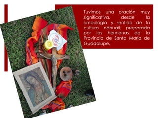 Tuvimos una oración muy significativa, desde la simbología y sentido de la cultura náhuatl, preparada por las hermanas de la Provincia de Santa María de Guadalupe. 