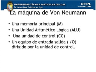 La máquina de Von Neumann Una memoria principal (M) Una Unidad Aritmético Lógica (ALU) Una unidad de control (CC) Un equipo de entrada salida (I/O) dirigido por la unidad de control. 