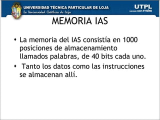 MEMORIA IAS La memoria del IAS consistía en 1000 posiciones de almacenamiento llamados palabras, de 40 bits cada uno. Tanto los datos como las instrucciones se almacenan allí. 