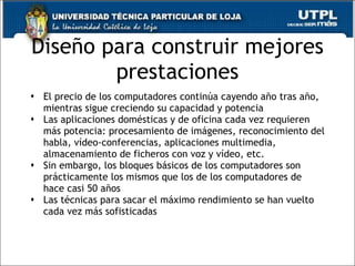 Diseño para construir mejores prestaciones El precio de los computadores continúa cayendo año tras año, mientras sigue creciendo su capacidad y potencia Las aplicaciones domésticas y de oficina cada vez requieren más potencia: procesamiento de imágenes, reconocimiento del habla, vídeo-conferencias, aplicaciones multimedia, almacenamiento de ficheros con voz y vídeo, etc. Sin embargo, los bloques básicos de los computadores son prácticamente los mismos que los de los computadores de hace casi 50 años Las técnicas para sacar el máximo rendimiento se han vuelto cada vez más sofisticadas 