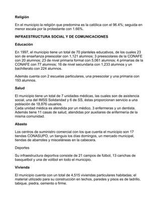Religión

En el municipio la religión que predomina es la católica con el 96.4%; seguida en
menor escala por la protestante con 1.66%.

INFRAESTRUCTURA SOCIAL Y DE COMUNICACIONES

Educación

En 1997, el municipio tiene un total de 70 planteles educativos, de los cuales 23
son de enseñanza preescolar con 1,121 alumnos; 3 preescolares de la CONAFE
con 20 alumnos; 23 de nivel primaria formal con 5,061 alumnos; 4 primarias de la
CONAFE con 77 alumnos; 16 de nivel secundaria con 1,233 alumnos y un
bachillerato con 224 alumnos.

Además cuenta con 2 escuelas particulares, una preescolar y una primaria con
193 alumnos.

Salud

El municipio tiene un total de 7 unidades médicas, las cuales son de asistencia
social, una del IMSS Solidaridad y 6 de SS, éstas proporcionan servicio a una
población de 18,876 usuarios.
Cada unidad médica es atendida por un médico, 3 enfermeras y un dentista.
Además tiene 11 casas de salud, atendidas por auxiliares de enfermería de la
misma comunidad.

Abasto

Los centros de suministro comercial con los que cuenta el municipio son 17
tiendas CONASUPO, un tianguis los días domingos, un mercado municipal,
tiendas de abarrotes y misceláneas en la cabecera.

Deportes

Su infraestructura deportiva consiste de 21 campos de fútbol, 13 canchas de
basquetbol y una de volibol en todo el municipio.

Vivienda

El municipio cuenta con un total de 4,515 viviendas particulares habitadas; el
material utilizado para su construcción en techos, paredes y pisos es de ladrillo,
tabique, piedra, cemento o firme.
 