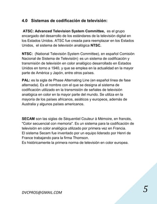 4.0 Sistemas de codificación de televisión:

 ATSC: Advanced Television System Committee, es el grupo
encargado del desarrollo de los estándares de la televisión digital en
los Estados Unidos. ATSC fue creada para reemplazar en los Estados
Unidos, el sistema de televisión analógica NTSC.

NTSC: (National Televisión System Committee), en español Comisión
Nacional de Sistema de Televisión) es un sistema de codificación y
transmisión de televisión en color analógico desarrollado en Estados
Unidos en torno a 1940, y que se emplea en la actualidad en la mayor
parte de América y Japón, entre otros países.

PAL: es la sigla de Phase Alternating Line (en español línea de fase
alternada). Es el nombre con el que se designa al sistema de
codificación utilizado en la transmisión de señales de televisión
analógica en color en la mayor parte del mundo. Se utiliza en la
mayoría de los países africanos, asiáticos y europeos, además de
Australia y algunos países americanos.



SECAM son las siglas de Séquentiel Couleur à Mémoire, en francés,
"Color secuencial con memoria". Es un sistema para la codificación de
televisión en color analógica utilizado por primera vez en Francia.
El sistema Secam fue inventado por un equipo liderado por Henri de
France trabajando para la firma Thomson.
Es históricamente la primera norma de televisión en color europea.




DVCPROS@GMAIL.COM                                                        5
 
