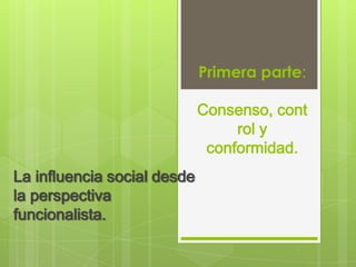 Primera parte:

                             Consenso, cont
                                  rol y
                              conformidad.
La influencia social desde
la perspectiva
funcionalista.
 