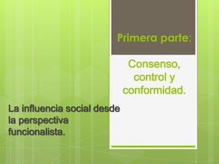 Primera parte:

                              Consenso,
                               control y
                             conformidad.
La influencia social desde
la perspectiva
funcionalista.
 