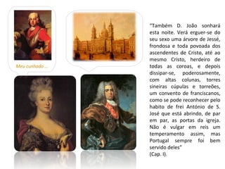 “Também D. João sonhará
                esta noite. Verá erguer-se do
                seu sexo uma árvore de Jessé,
                frondosa e toda povoada dos
                ascendentes de Cristo, até ao
                mesmo Cristo, herdeiro de
Meu cunhado …   todas as coroas, e depois
                dissipar-se, poderosamente,
                com altas colunas, torres
                sineiras cúpulas e torreões,
                um convento de franciscanos,
                como se pode reconhecer pelo
                habito de frei António de S.
                José que está abrindo, de par
                em par, as portas da igreja.
                Não é vulgar em reis um
                temperamento assim, mas
                Portugal sempre foi bem
                servido deles”
                (Cap. I).
 