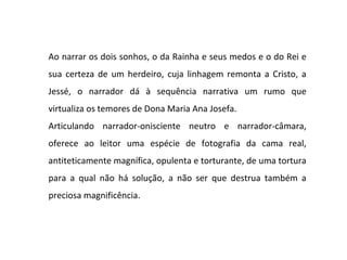 Ao narrar os dois sonhos, o da Rainha e seus medos e o do Rei e
sua certeza de um herdeiro, cuja linhagem remonta a Cristo, a
Jessé, o narrador dá à sequência narrativa um rumo que
virtualiza os temores de Dona Maria Ana Josefa.
Articulando narrador-onisciente neutro e narrador-câmara,
oferece ao leitor uma espécie de fotografia da cama real,
antiteticamente magnífica, opulenta e torturante, de uma tortura
para a qual não há solução, a não ser que destrua também a
preciosa magnificência.
 