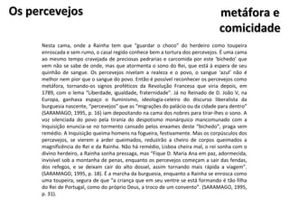 Os percevejos                                                                   metáfora e
                                                                                comicidade
     Nesta cama, onde a Rainha tem que “guardar o choco” do herdeiro como toupeira
     enroscada e sem rumo, o casal regido conhece bem a tortura dos percevejos. É uma cama
     ao mesmo tempo cravejada de preciosas pedrarias e carcomida por este ‘bichedo’ que
     vem não se sabe de onde, mas que atormenta o sono do Rei, que está à espera de seu
     quinhão de sangue. Os percevejos nivelam a realeza e o povo, o sangue ‘azul’ não é
     melhor nem pior que o sangue do povo. Então é possível reconhecer os percevejos como
     metáfora, tornando-os signos proféticos da Revolução Francesa que viria depois, em
     1789, com o lema “Liberdade, igualdade, fraternidade”. Já no Reinado de D. João V, na
     Europa, ganhava espaço o Iluminismo, ideologia-celeiro do discurso liberalista da
     burguesia nascente, “percevejos” que as “migrações do palácio ou da cidade para dentro”
     (SARAMAGO, 1995, p. 16) iam depositando na cama dos nobres para tirar-lhes o sono. A
     voz silenciada do povo pela tirania do despotismo monárquico mancomunado com a
     Inquisição enuncia-se no tormento cansado pelos enxames deste “bichedo”, praga sem
     remédio. A Inquisição queima homens na fogueira, festivamente. Mas os corpúsculos dos
     percevejos, se vierem a arder queimados, reduzirão a cheiro de corpos queimados a
     magnificência do Rei e da Rainha. Não há remédio, Lisboa cheira mal, o rei sonha com o
     divino herdeiro, a Rainha sonha pressaga, mas “Fique D. Maria Ana em paz, adormecida,
     invisível sob a montanha de penas, enquanto os percevejos começam a sair das fendas,
     dos refegos, e se deixam cair do alto dossel, assim tornando mais rápida a viagem”.
     (SARAMAGO, 1995, p. 18). É a marcha da burguesia, enquanto a Rainha se enrosca como
     uma toupeira, segura de que “a criança que em seu ventre se está formando é tão filha
     do Rei de Portugal, como do próprio Deus, a troco de um convento”. (SARAMAGO, 1995,
     p. 31).
 
