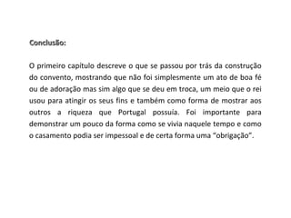 Conclusão:

O primeiro capítulo descreve o que se passou por trás da construção
do convento, mostrando que não foi simplesmente um ato de boa fé
ou de adoração mas sim algo que se deu em troca, um meio que o rei
usou para atingir os seus fins e também como forma de mostrar aos
outros a riqueza que Portugal possuía. Foi importante para
demonstrar um pouco da forma como se vivia naquele tempo e como
o casamento podia ser impessoal e de certa forma uma “obrigação”.
 