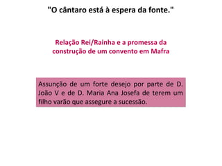 "O cântaro está à espera da fonte."


     Relação Rei/Rainha e a promessa da
    construção de um convento em Mafra



Assunção de um forte desejo por parte de D.
João V e de D. Maria Ana Josefa de terem um
filho varão que assegure a sucessão.
 